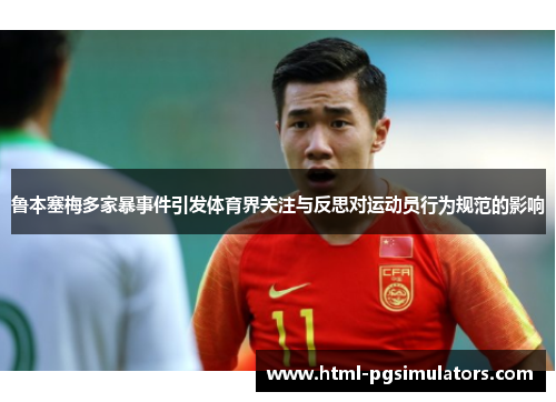 鲁本塞梅多家暴事件引发体育界关注与反思对运动员行为规范的影响
