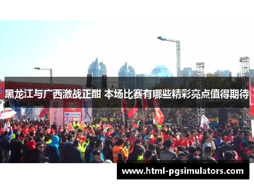 黑龙江与广西激战正酣 本场比赛有哪些精彩亮点值得期待
