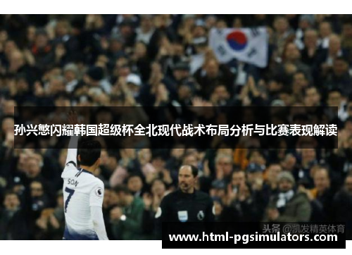 孙兴慜闪耀韩国超级杯全北现代战术布局分析与比赛表现解读