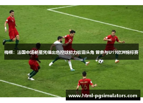 梅根：法国中场新星凭借出色控球能力崭露头角 曾参与U19欧洲锦标赛
