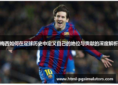 梅西如何在足球历史中定义自己的地位与贡献的深度解析