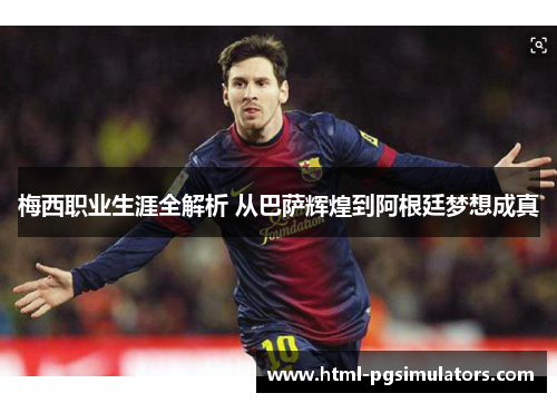 梅西职业生涯全解析 从巴萨辉煌到阿根廷梦想成真